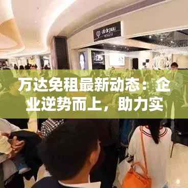 万达免租最新动态:企业逆势而上,助力实体经济