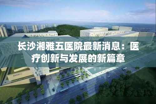 长沙湘雅五医院最新消息:医疗创新与发展的新篇章