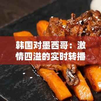 韩国对墨西哥：激情四溢的实时转播回顾