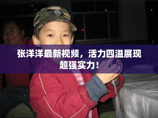 张洋洋最新视频，活力四溢展现超强实力！