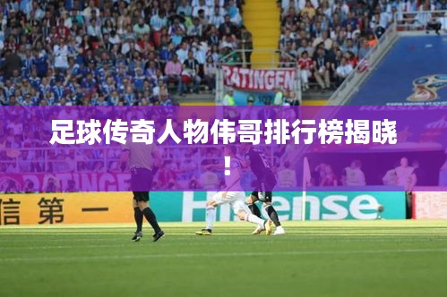 足球传奇人物伟哥排行榜揭晓！