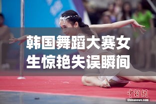 韩国舞蹈大赛女生惊艳失误瞬间曝光!