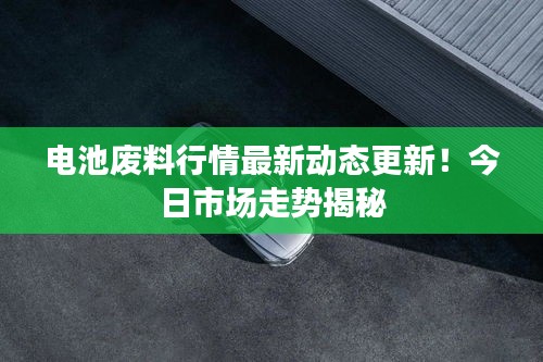 电池废料行情最新动态更新!今日市场走势揭秘